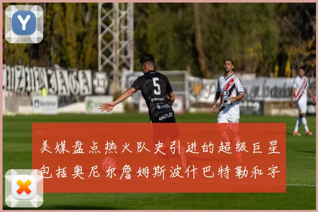 美媒盘点热火队史引进的超级巨星包括奥尼尔詹姆斯波什巴特勒和字母哥
