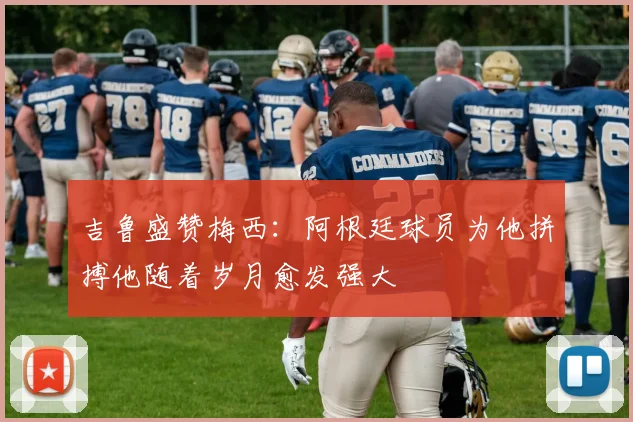 吉鲁盛赞梅西：阿根廷球员为他拼搏他随着岁月愈发强大