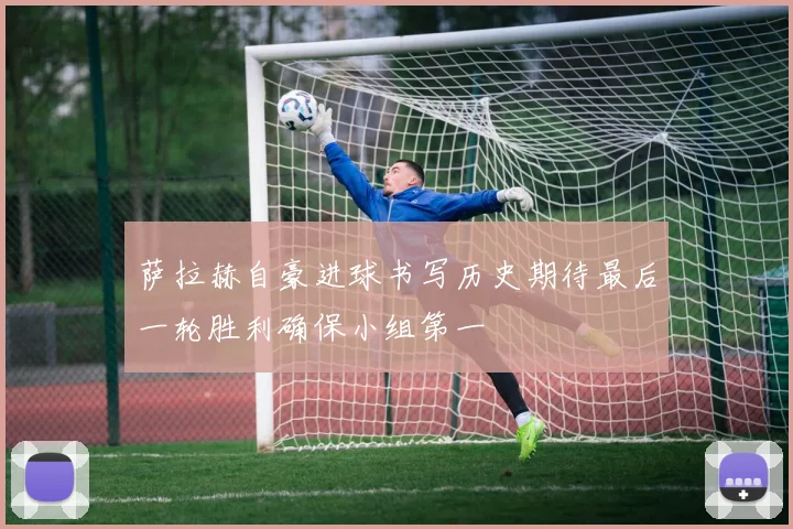 萨拉赫自豪进球书写历史期待最后一轮胜利确保小组第一