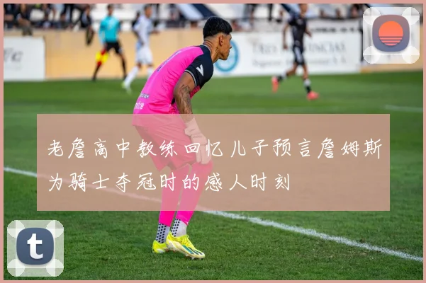 老詹高中教练回忆儿子预言詹姆斯为骑士夺冠时的感人时刻