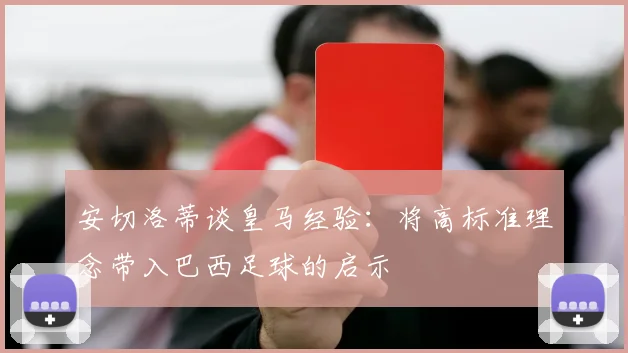 安切洛蒂谈皇马经验：将高标准理念带入巴西足球的启示