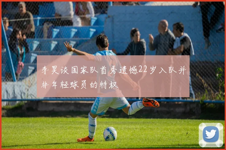 李昊谈国家队首秀遗憾22岁入队并非年轻球员的特权