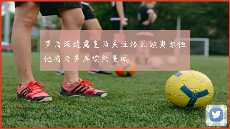 罗马诺透露皇马关注格瓦迪奥尔但他将与多库续约曼城