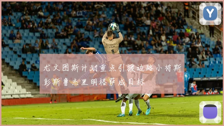 尤文图斯计划重点引援边路小将斯彭斯鲁杰里明格萨成目标