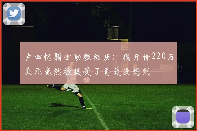 卢回忆骑士助教经历：我开价220万美元竟然被接受了真是没想到