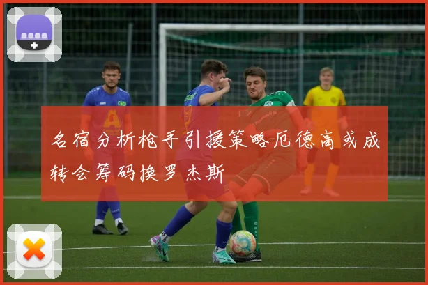名宿分析枪手引援策略厄德高或成转会筹码换罗杰斯