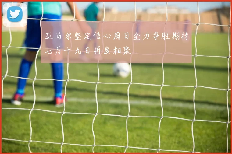 亚马尔坚定信心周日全力争胜期待七月十九日再度相聚