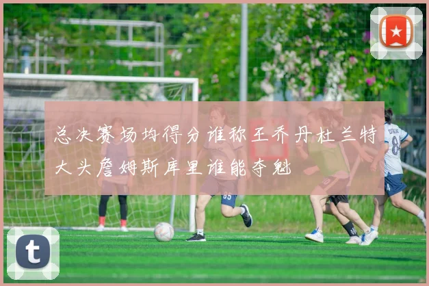 总决赛场均得分谁称王乔丹杜兰特大头詹姆斯库里谁能夺魁