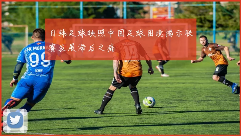 日韩足球映照中国足球困境揭示联赛发展滞后之痛